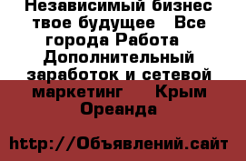 Независимый бизнес-твое будущее - Все города Работа » Дополнительный заработок и сетевой маркетинг   . Крым,Ореанда